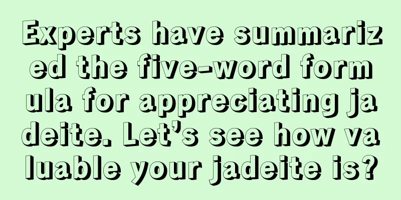 Experts have summarized the five-word formula for appreciating jadeite. Let’s see how valuable your jadeite is?