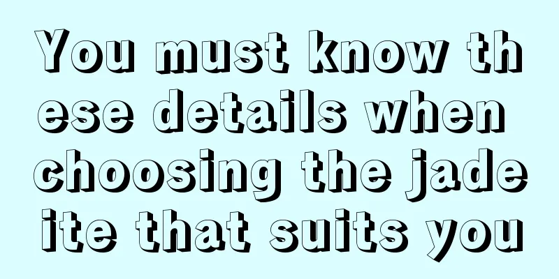 You must know these details when choosing the jadeite that suits you