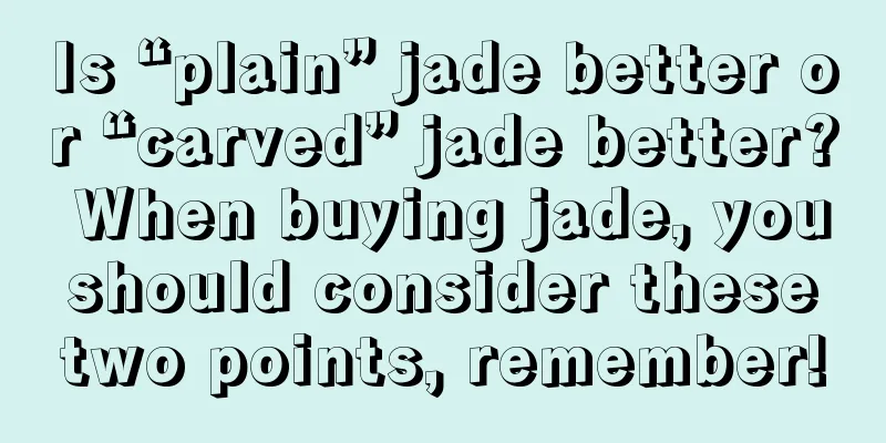 Is “plain” jade better or “carved” jade better? When buying jade, you should consider these two points, remember!