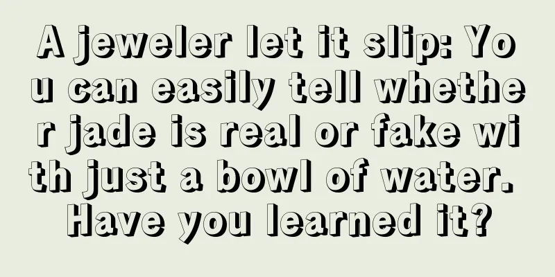 A jeweler let it slip: You can easily tell whether jade is real or fake with just a bowl of water. Have you learned it?