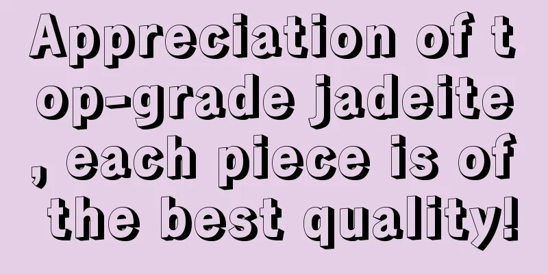 Appreciation of top-grade jadeite, each piece is of the best quality!