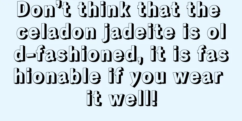 Don’t think that the celadon jadeite is old-fashioned, it is fashionable if you wear it well!