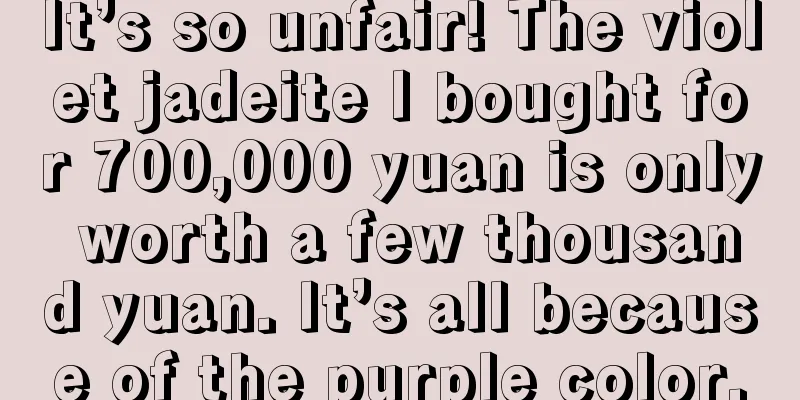 It’s so unfair! The violet jadeite I bought for 700,000 yuan is only worth a few thousand yuan. It’s all because of the purple color.