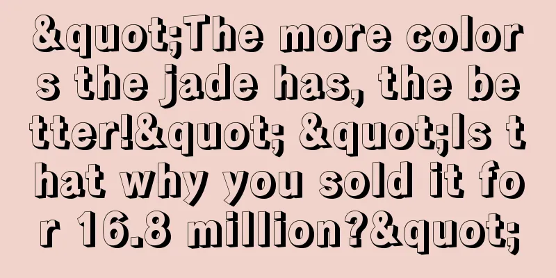 "The more colors the jade has, the better!" "Is that why you sold it for 16.8 million?"