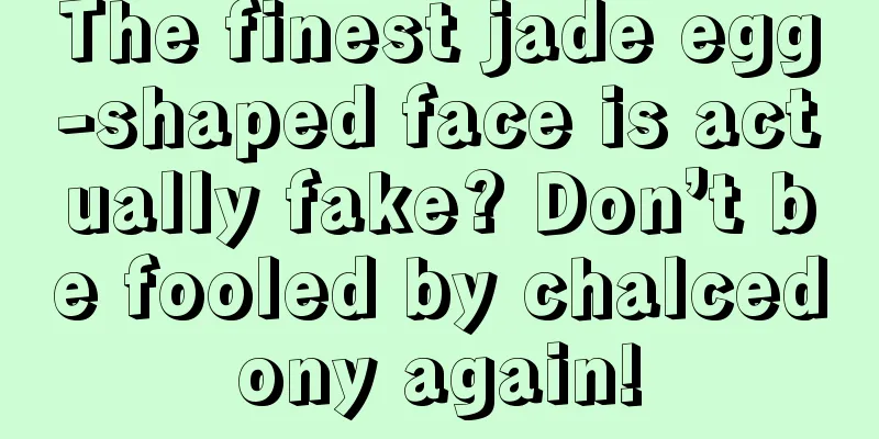 The finest jade egg-shaped face is actually fake? Don’t be fooled by chalcedony again!