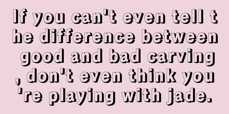 If you can't even tell the difference between good and bad carving, don't even think you're playing with jade.