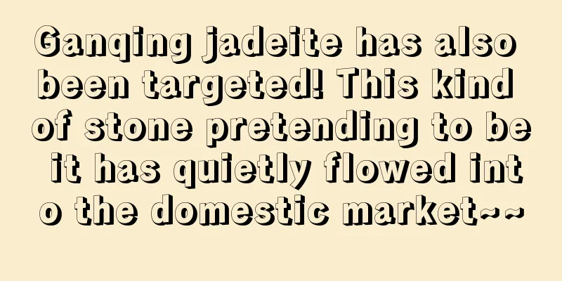 Ganqing jadeite has also been targeted! This kind of stone pretending to be it has quietly flowed into the domestic market~~