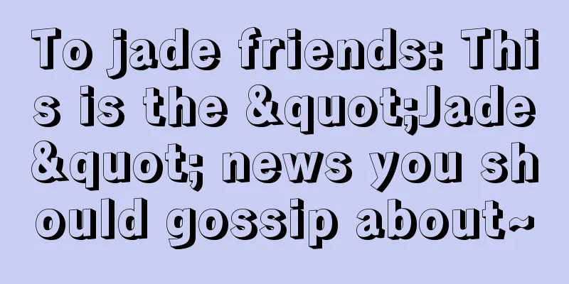 To jade friends: This is the "Jade" news you should gossip about~