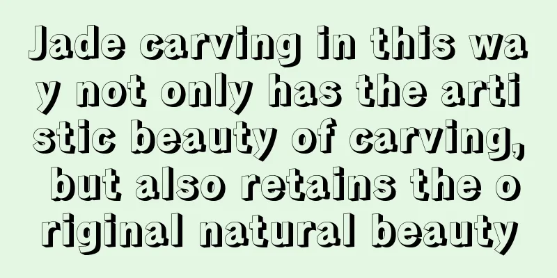 Jade carving in this way not only has the artistic beauty of carving, but also retains the original natural beauty