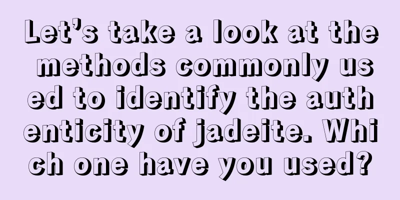 Let’s take a look at the methods commonly used to identify the authenticity of jadeite. Which one have you used?