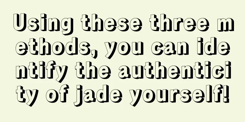 Using these three methods, you can identify the authenticity of jade yourself!