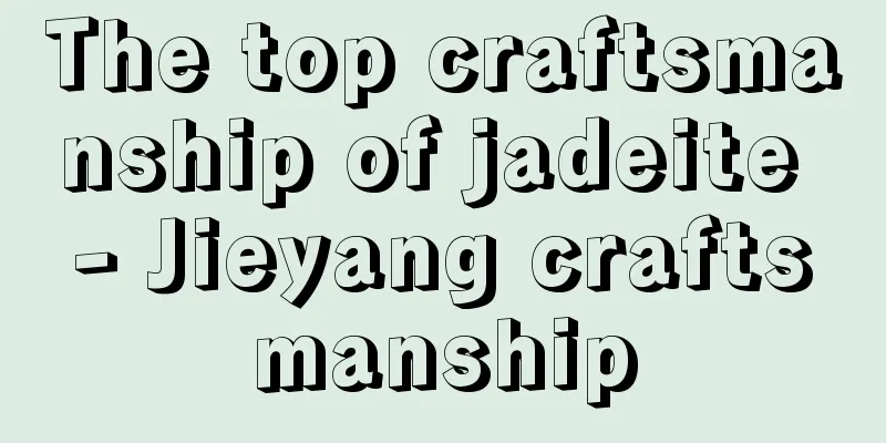 The top craftsmanship of jadeite - Jieyang craftsmanship