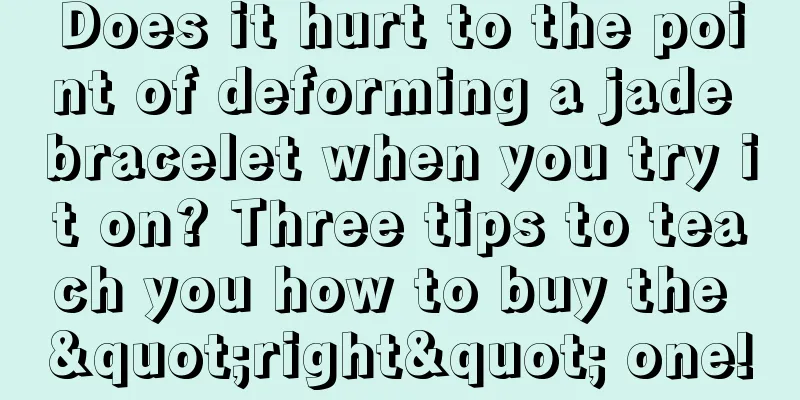 Does it hurt to the point of deforming a jade bracelet when you try it on? Three tips to teach you how to buy the "right" one!