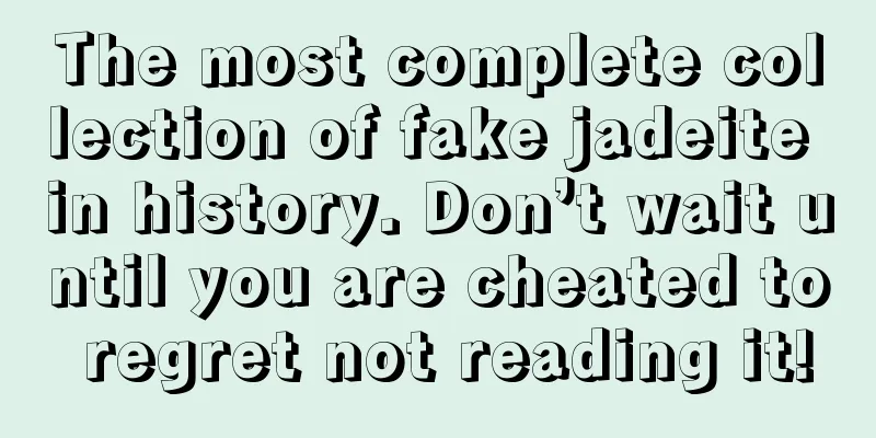 The most complete collection of fake jadeite in history. Don’t wait until you are cheated to regret not reading it!