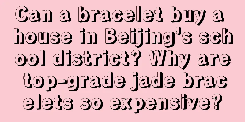 Can a bracelet buy a house in Beijing’s school district? Why are top-grade jade bracelets so expensive?