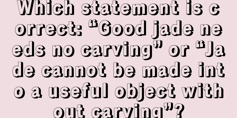 Which statement is correct: “Good jade needs no carving” or “Jade cannot be made into a useful object without carving”?