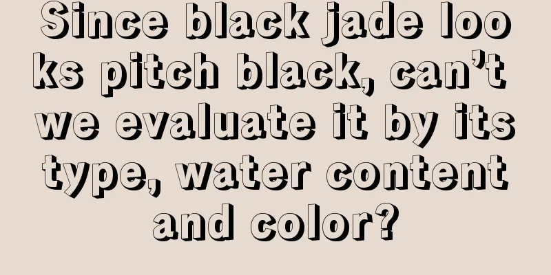 Since black jade looks pitch black, can’t we evaluate it by its type, water content and color?