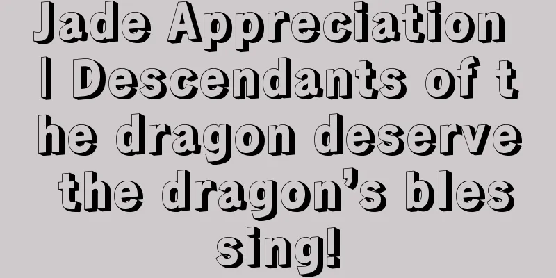 Jade Appreciation | Descendants of the dragon deserve the dragon’s blessing!