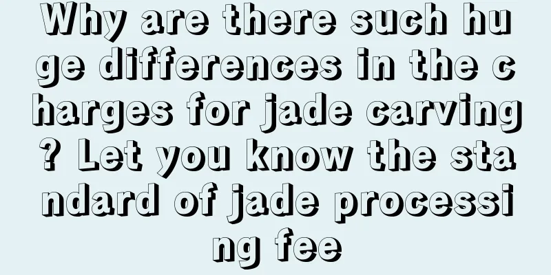 Why are there such huge differences in the charges for jade carving? Let you know the standard of jade processing fee