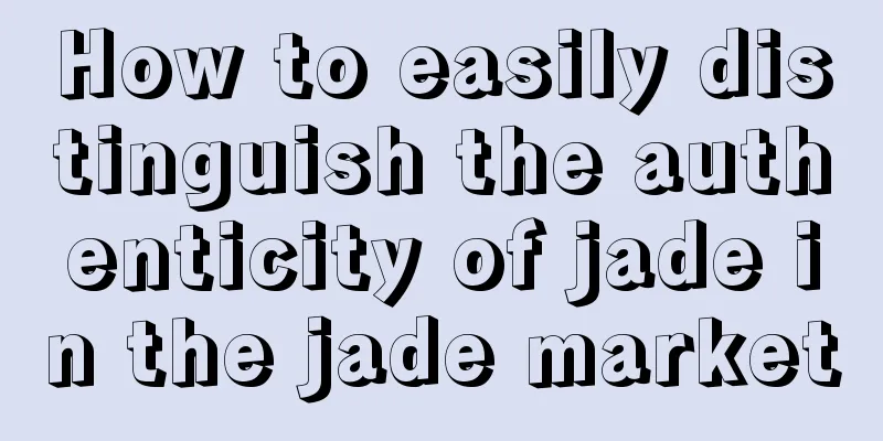 How to easily distinguish the authenticity of jade in the jade market