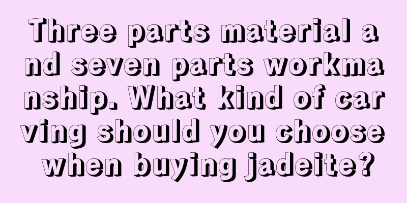 Three parts material and seven parts workmanship. What kind of carving should you choose when buying jadeite?