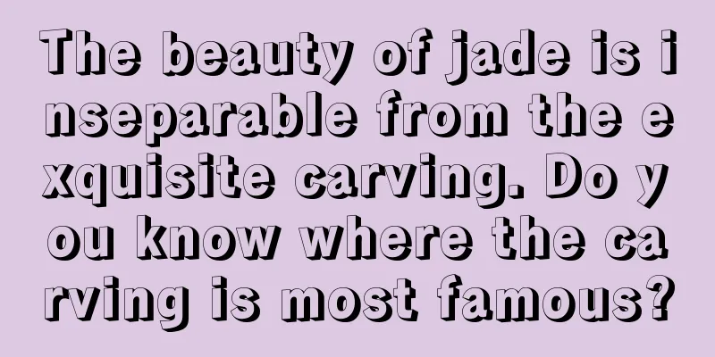 The beauty of jade is inseparable from the exquisite carving. Do you know where the carving is most famous?