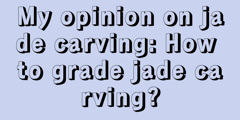 My opinion on jade carving: How to grade jade carving?