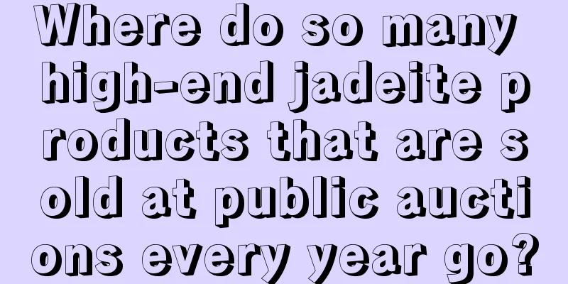 Where do so many high-end jadeite products that are sold at public auctions every year go?