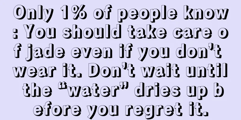 Only 1% of people know: You should take care of jade even if you don’t wear it. Don’t wait until the “water” dries up before you regret it.