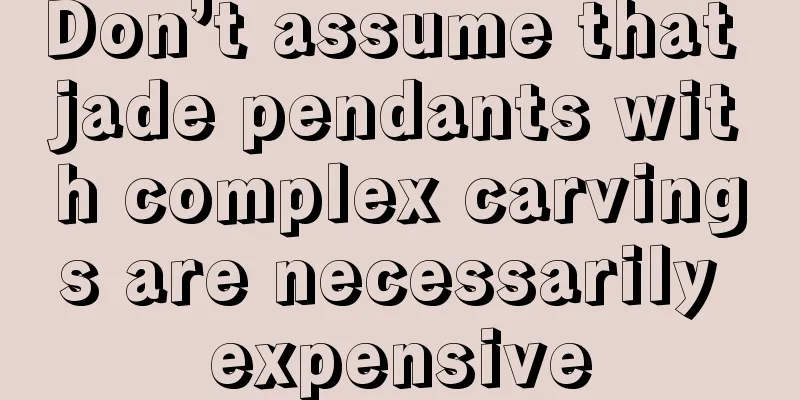 Don’t assume that jade pendants with complex carvings are necessarily expensive