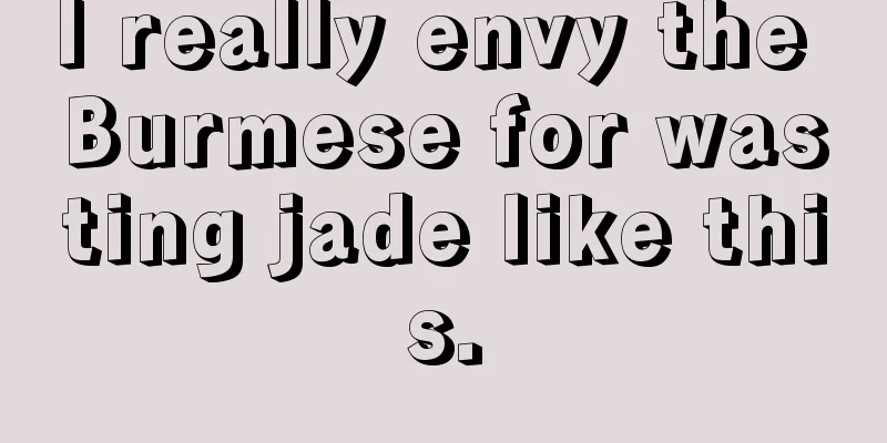 I really envy the Burmese for wasting jade like this.