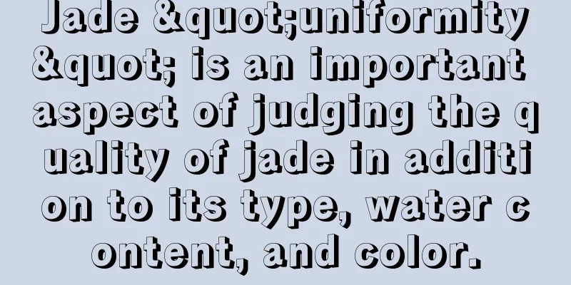 Jade "uniformity" is an important aspect of judging the quality of jade in addition to its type, water content, and color.