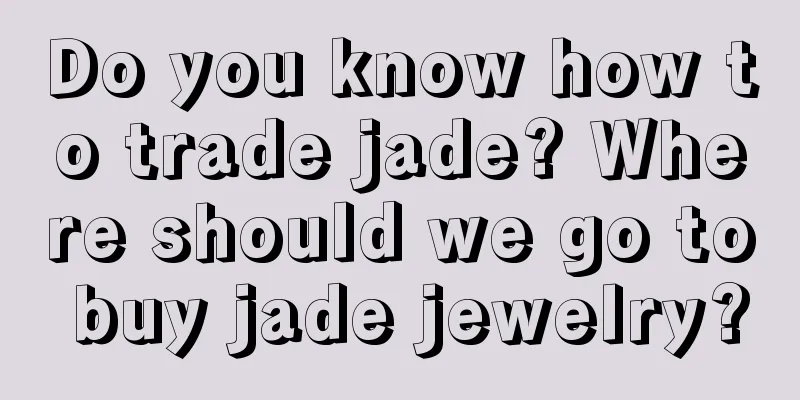 Do you know how to trade jade? Where should we go to buy jade jewelry?