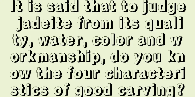 It is said that to judge jadeite from its quality, water, color and workmanship, do you know the four characteristics of good carving?