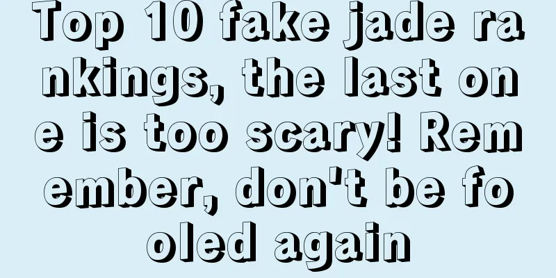 Top 10 fake jade rankings, the last one is too scary! Remember, don't be fooled again