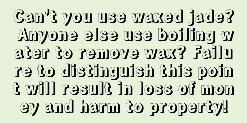 Can’t you use waxed jade? Anyone else use boiling water to remove wax? Failure to distinguish this point will result in loss of money and harm to property!