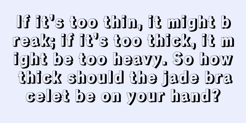 If it’s too thin, it might break; if it’s too thick, it might be too heavy. So how thick should the jade bracelet be on your hand?