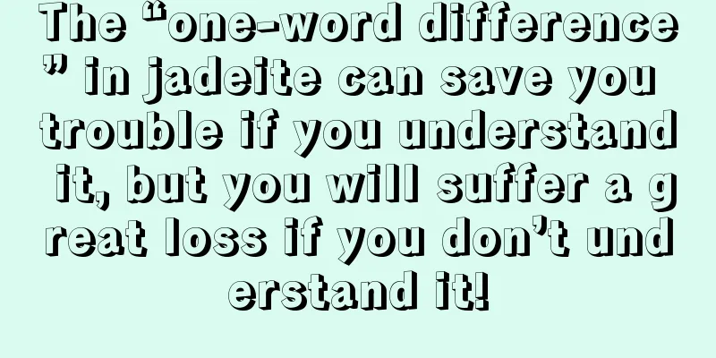 The “one-word difference” in jadeite can save you trouble if you understand it, but you will suffer a great loss if you don’t understand it!