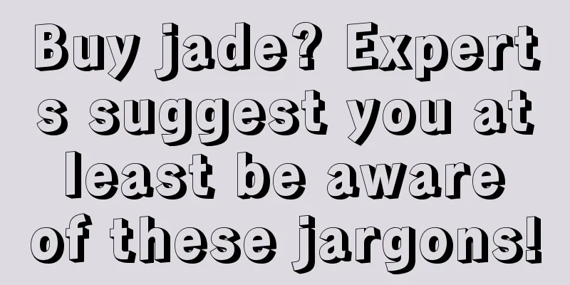 Buy jade? Experts suggest you at least be aware of these jargons!