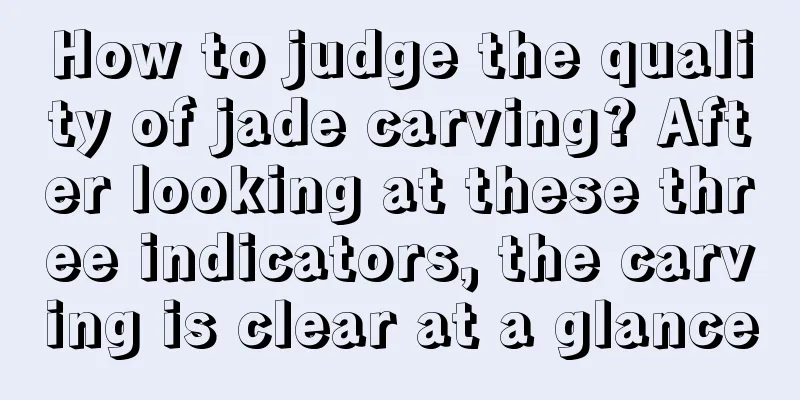 How to judge the quality of jade carving? After looking at these three indicators, the carving is clear at a glance