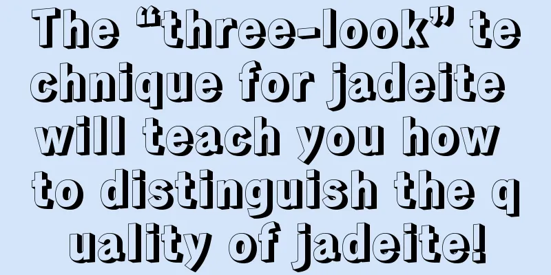 The “three-look” technique for jadeite will teach you how to distinguish the quality of jadeite!