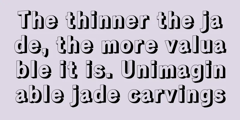 The thinner the jade, the more valuable it is. Unimaginable jade carvings