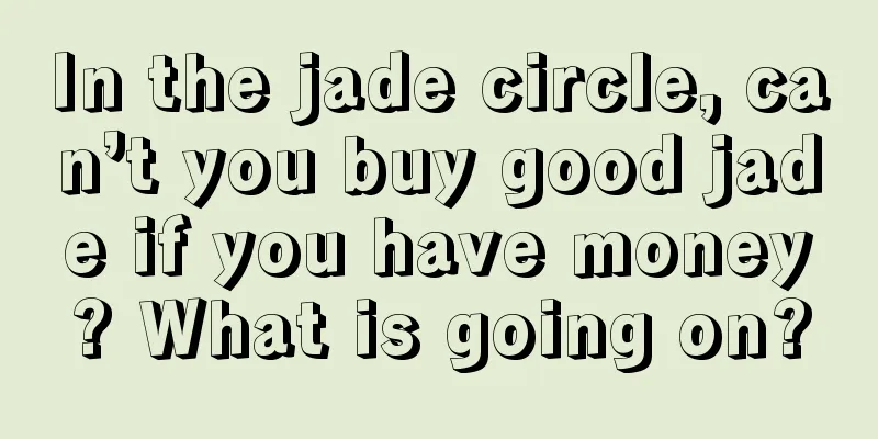 In the jade circle, can’t you buy good jade if you have money? What is going on?