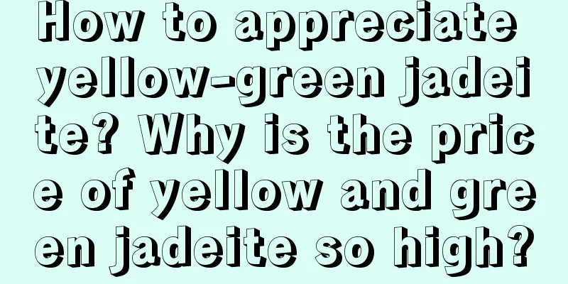 How to appreciate yellow-green jadeite? Why is the price of yellow and green jadeite so high?