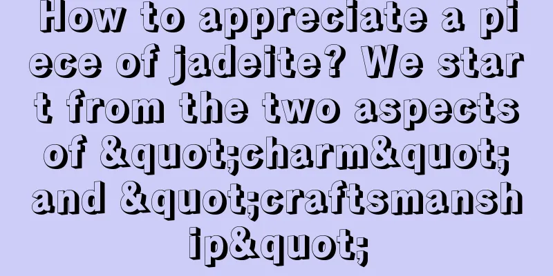 How to appreciate a piece of jadeite? We start from the two aspects of "charm" and "craftsmanship"