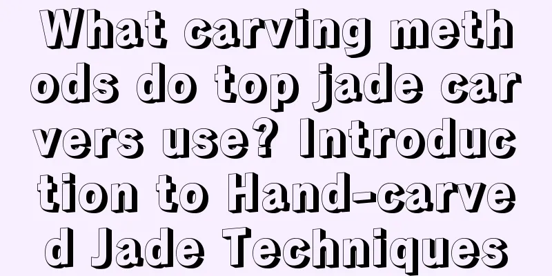 What carving methods do top jade carvers use? Introduction to Hand-carved Jade Techniques