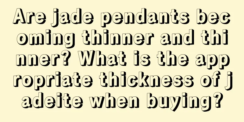 Are jade pendants becoming thinner and thinner? What is the appropriate thickness of jadeite when buying?