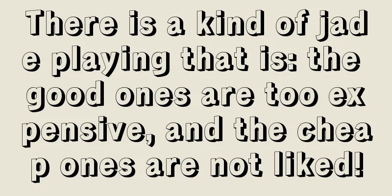 There is a kind of jade playing that is: the good ones are too expensive, and the cheap ones are not liked!