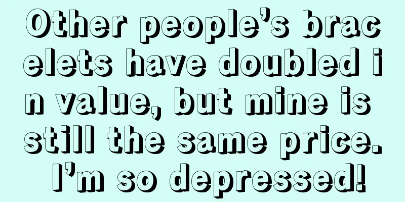 Other people’s bracelets have doubled in value, but mine is still the same price. I’m so depressed!