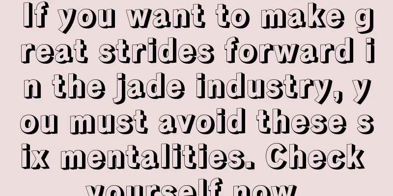 If you want to make great strides forward in the jade industry, you must avoid these six mentalities. Check yourself now.